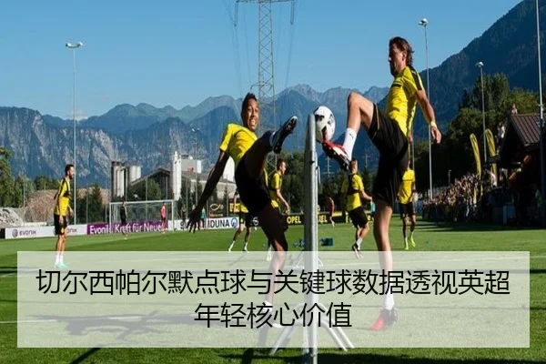 切尔西帕尔默点球与关键球数据透视英超年轻核心价值