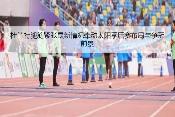 杜兰特腿筋紧张最新情况牵动太阳季后赛布局与争冠前景