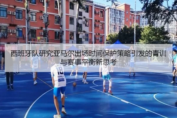西班牙队研究亚马尔出场时间保护策略引发的青训与赛事平衡新思考